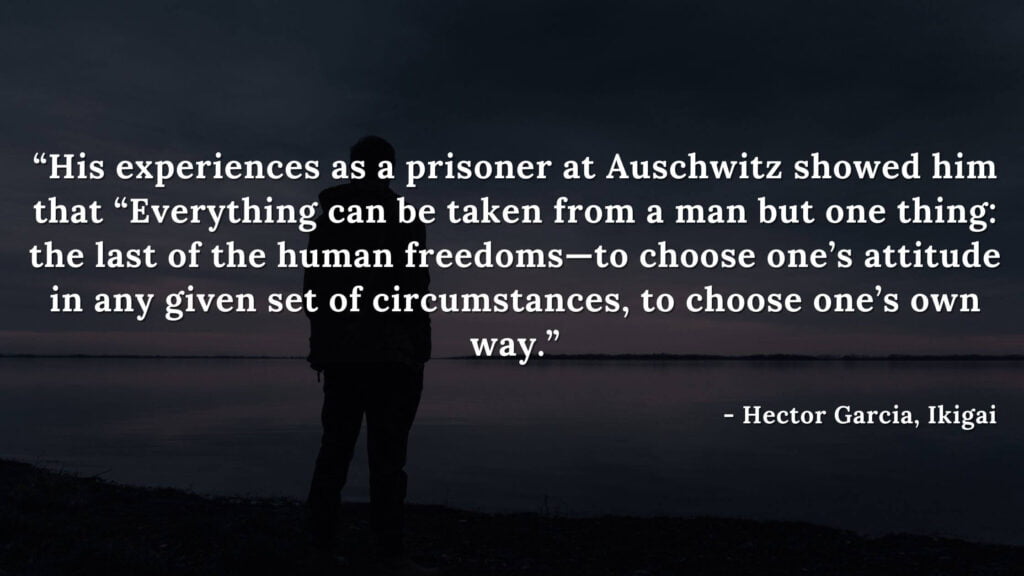 3. “His experiences as a prisoner at Auschwitz showed him that “Everything can be taken from a man but one thing: the last of the human freedoms—to choose one’s attitude in any given set of circumstances, to choose one’s own way.”  - ikigai quotes by hector garcia