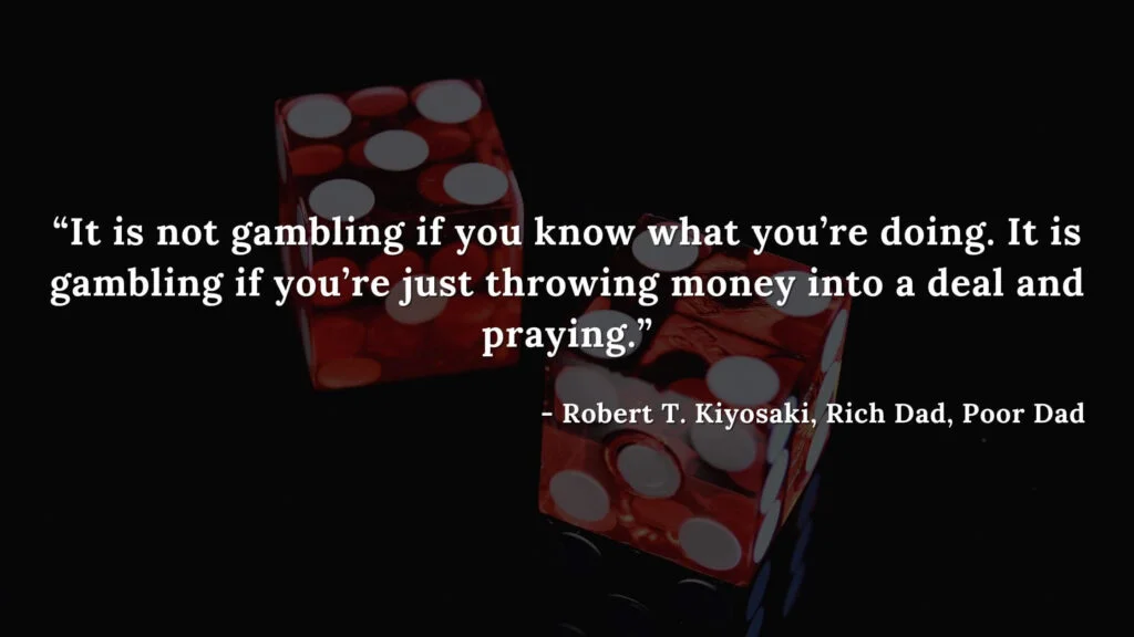 It is not gambling if you know what you’re doing. It is gambling if you’re just throwing money into a deal and praying. - Robert T. Kiyosaki, Rich Dad, Poor Dad
