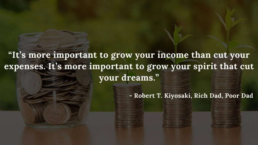 It’s more important to grow your income than cut your expenses. It’s more important to grow your spirit that cut your dreams. - Robert T. Kiyosaki, Rich Dad, Poor Dad