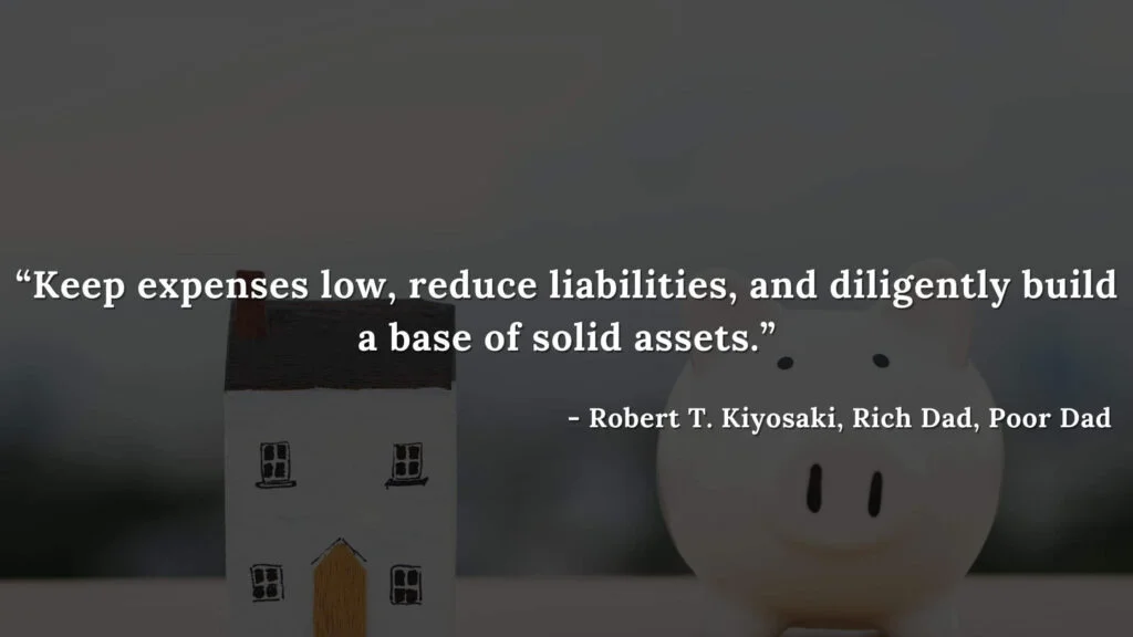 Keep expenses low, reduce liabilities, and diligently build a base of solid assets. - Robert T. Kiyosaki, Rich Dad, Poor Dad