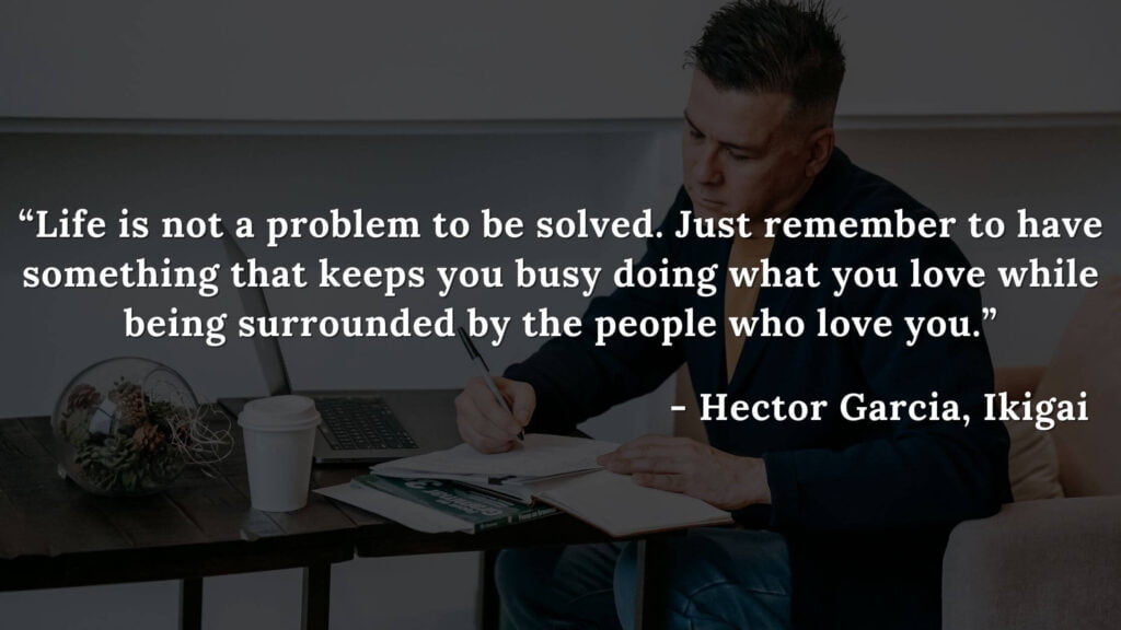 Life is not a problem to be solved. Just remember to have something that keeps you busy doing what you love while being surrounded by the people who love you. - Hector Garcia, Ikigai