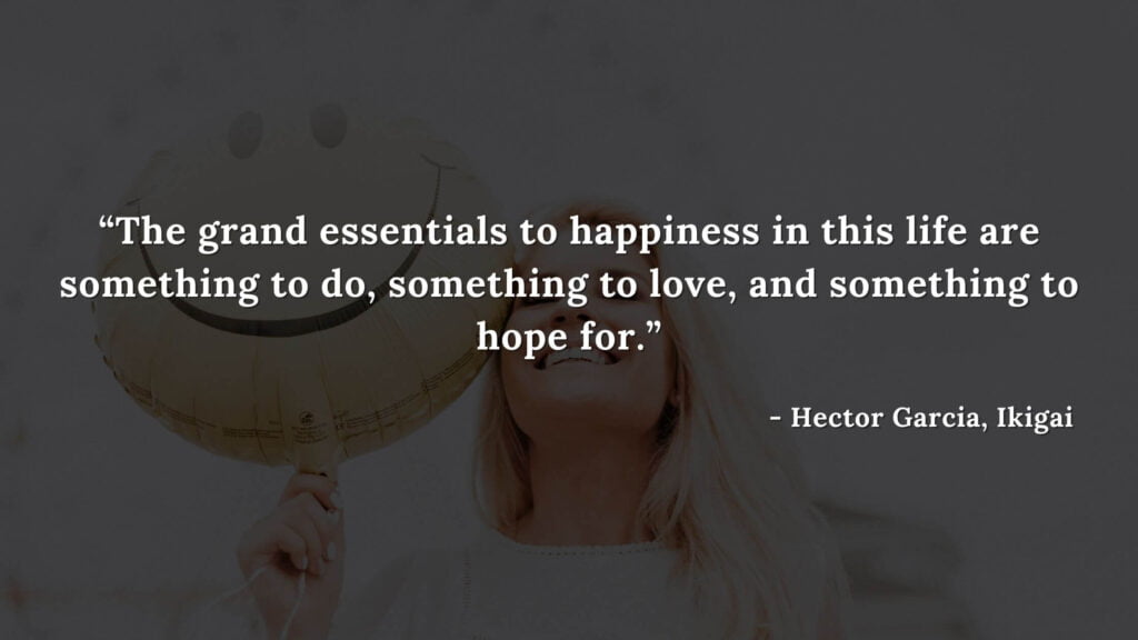 The grand essentials to happiness in this life are something to do, something to love, and something to hope for - Hector Garcia, Ikigai