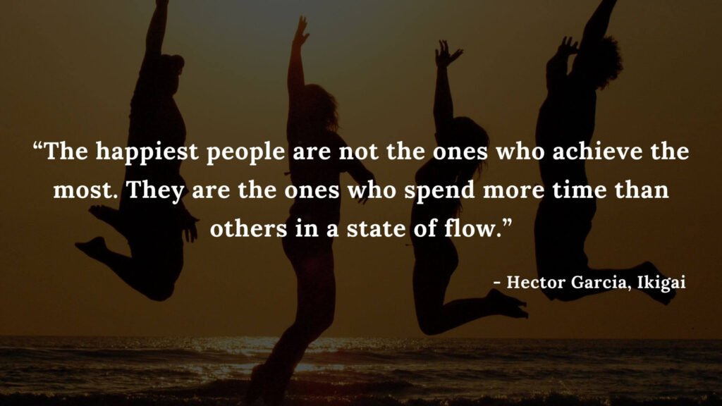 The happiest people are not the ones who achieve the most. They are the ones who spend more time than others in a state of flow. - Hector Garcia, Ikigai