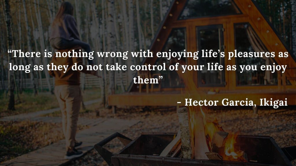 There is nothing wrong with enjoying life’s pleasures as long as they do not take control of your life as you enjoy them - Hector Garcia, Ikigai