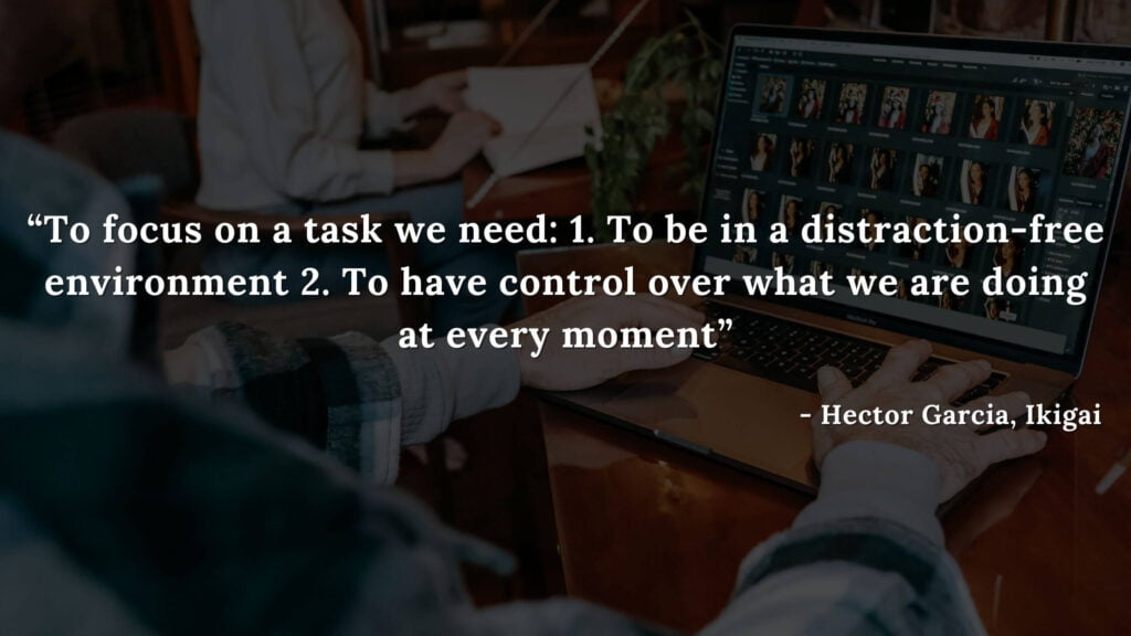 To focus on a task we need 1. To be in a distraction-free environment 2. To have control over what we are doing at every moment - Hector Garcia, Ikigai
