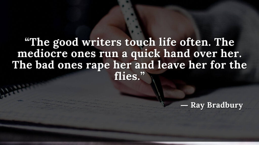 “The good writers touch life often. The mediocre ones run a quick hand over her. The bad ones rape her and leave her for the flies.” Fahrenheit 451 Quotes - Ray Bradbury (10)