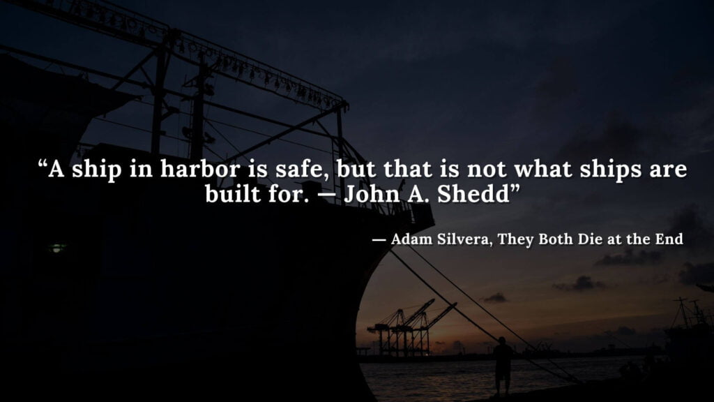 “A ship in harbor is safe, but that is not what ships are built for. —John A. Shedd” - Adam Silvera, They Both Die at the End (13)
