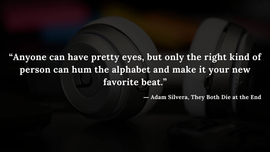 “Anyone can have pretty eyes, but only the right kind of person can hum the alphabet and make it your new favorite beat.” - Adam Silvera, They Both Die at the End (7)