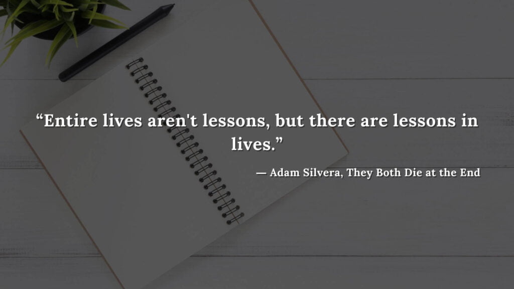 “Entire lives aren't lessons, but there are lessons in lives.” ― Adam Silvera, They Both Die at the End (1)