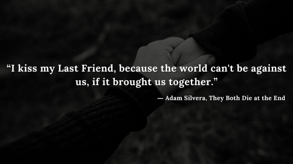 “I kiss my Last Friend, because the world can't be against us, if it brought us together.” - Adam Silvera, They Both Die at the End (1)