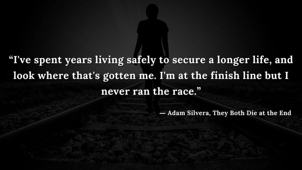 “I've spent years living safely to secure a longer life, and look where that's gotten me. I'm at the finish line but I never ran the race.”Adam Silvera, They Both Die at the End (20)