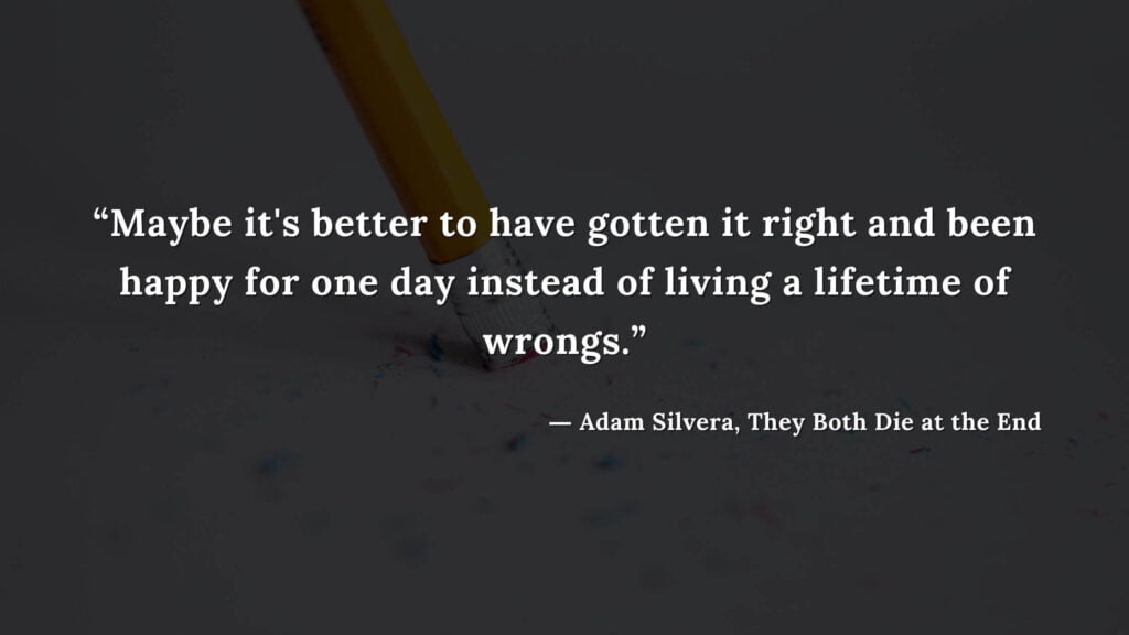 “Maybe it's better to have gotten it right and been happy for one day instead of living a lifetime of wrongs.” - Adam Silvera, They Both Die at the End (21)