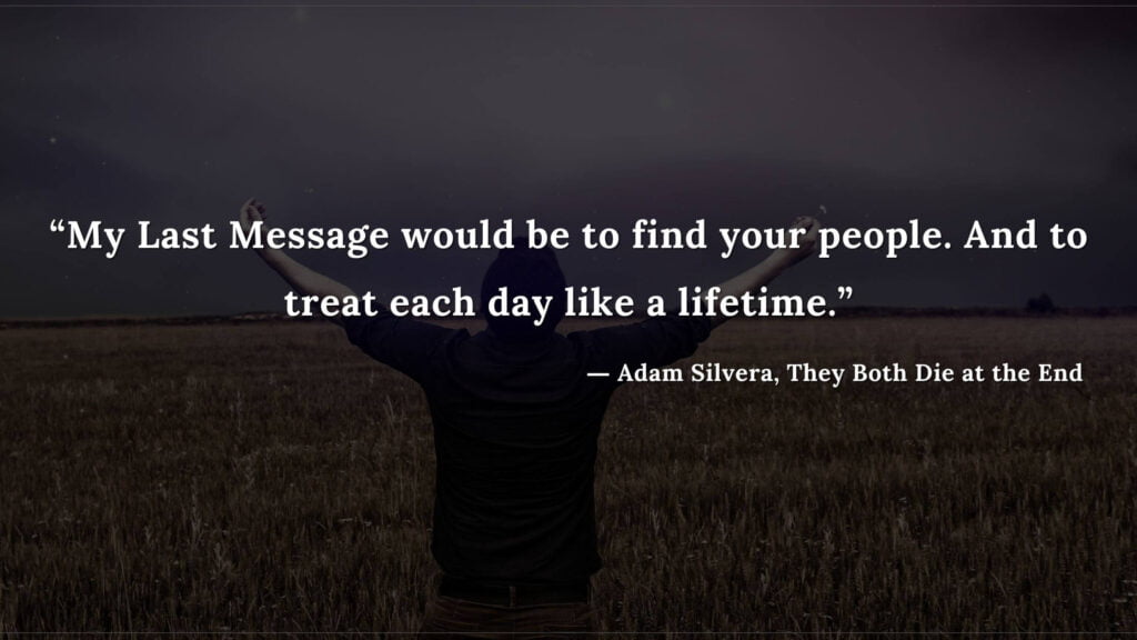 “My Last Message would be to find your people. And to treat each day like a lifetime.” - Adam Silvera, They Both Die at the End (6)