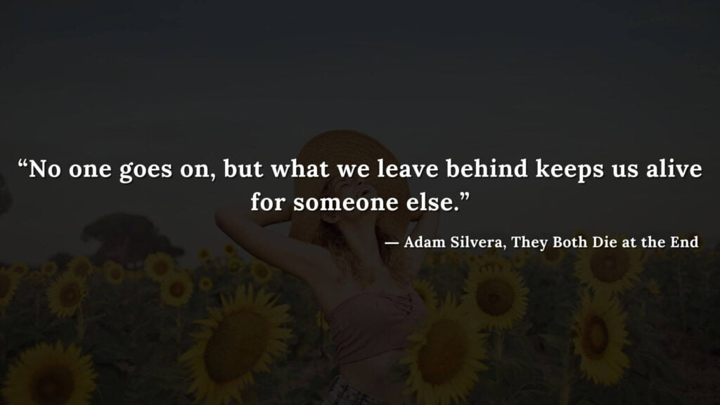 “No one goes on, but what we leave behind keeps us alive for someone else.” - Adam Silvera, They Both Die at the End (12)