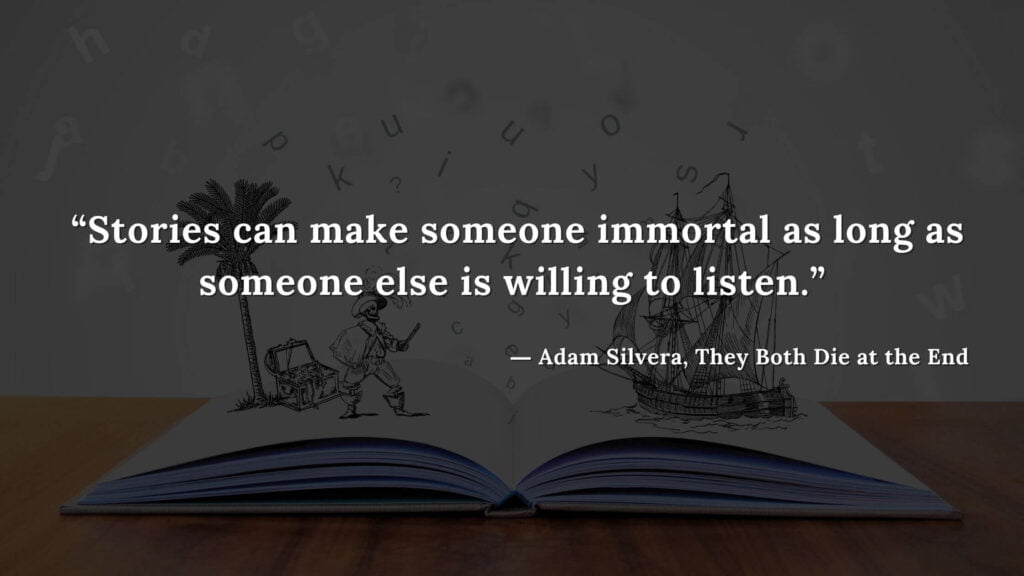 “Stories can make someone immortal as long as someone else is willing to listen.” - Adam Silvera, They Both Die at the End (23)
