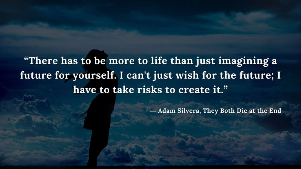 “There has to be more to life than just imagining a future for yourself. I can't just wish for the future; I have to take risks to create it.” - Adam Silvera, They Both Die at the End (14)