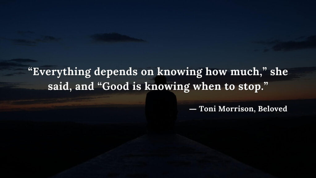 “Everything depends on knowing how much,” she said, and “Good is knowing when to stop.” - Beloved Quotes by Toni Morrison (10)