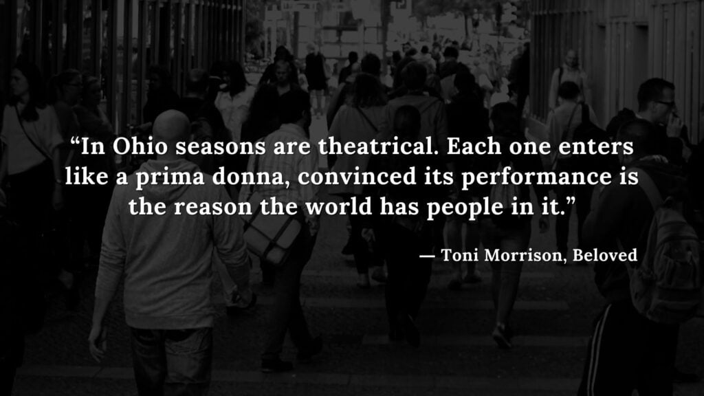 “In Ohio seasons are theatrical. Each one enters like a prima donna, convinced its performance is the reason the world has people in it.” - Beloved Quotes by Toni Morrison (9)