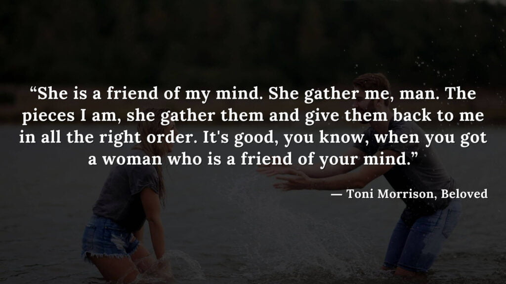 “She is a friend of my mind. She gather me, man. The pieces I am, she gather them and give them back to me in all the right order. It's good, you know, when you got a woman - Beloved Quotes by Toni Morrison (13)