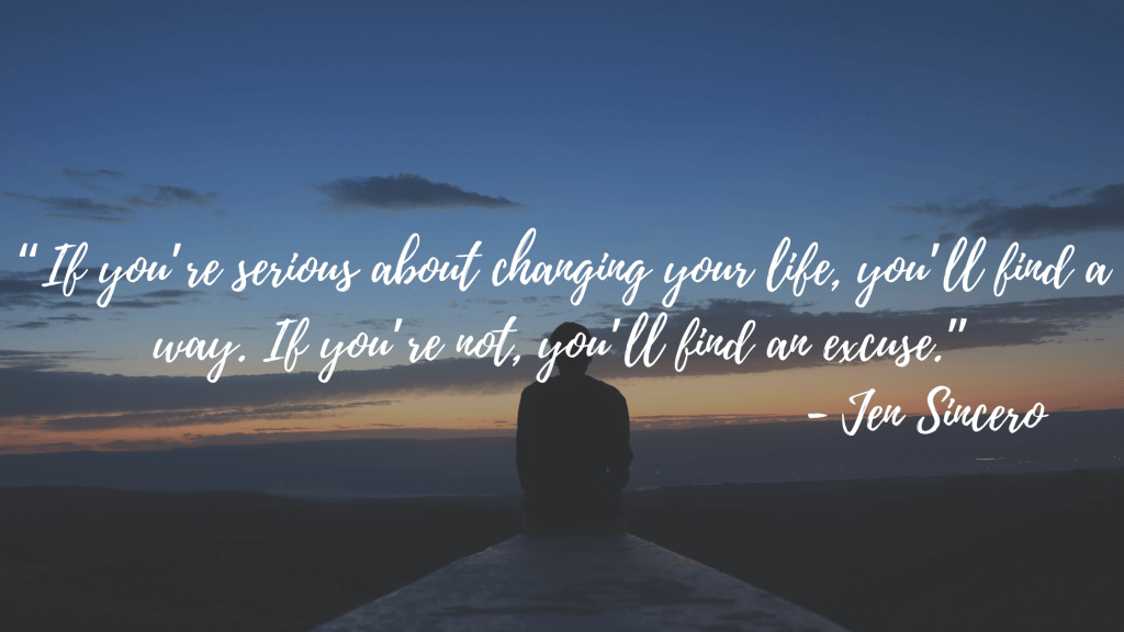 “If you’re serious about changing your life, you’ll find a way. If you’re not, you’ll find an excuse.” - Jen Sincero