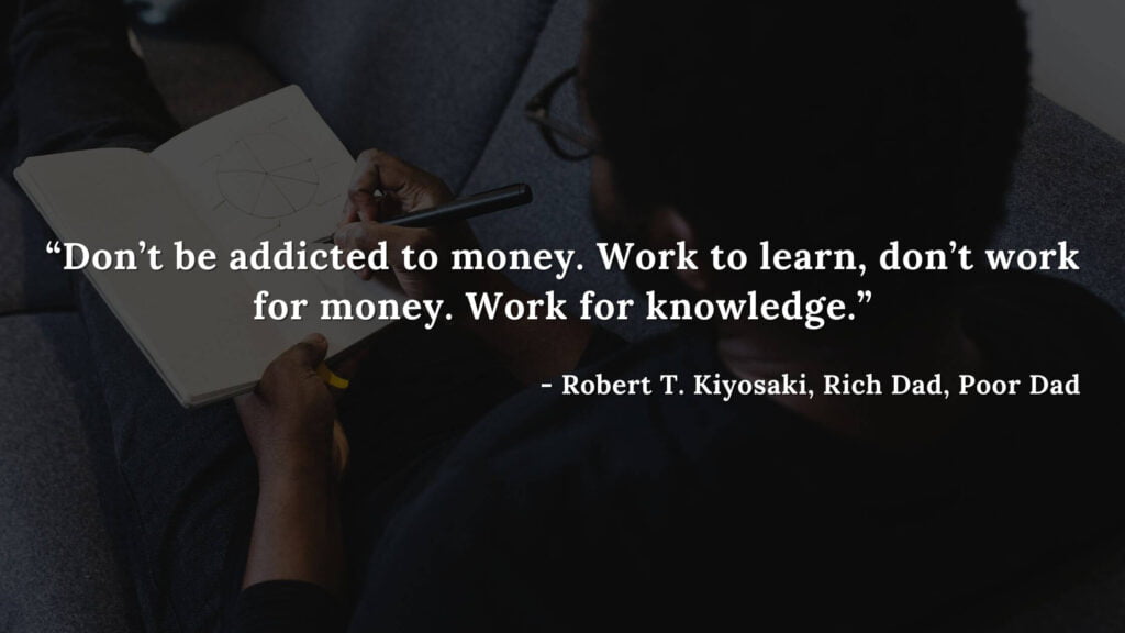 Don’t be addicted to money. Work to learn, don’t work for money. Work for knowledge. - Robert T. Kiyosaki, Rich Dad, Poor Dad
