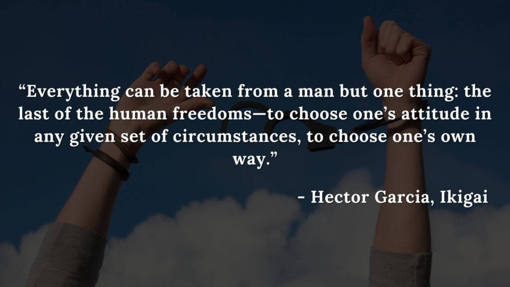 Everything can be taken from a man but one thing the last of the human freedoms—to choose one’s attitude in any given set of circumstances, to choose one’s own way. - Hector Garcia, Ikigai