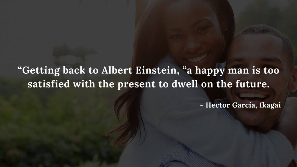Getting back to Albert Einstein, a happy man is too satisfied with the present to dwell on the future - Hector Garcia, Ikagai