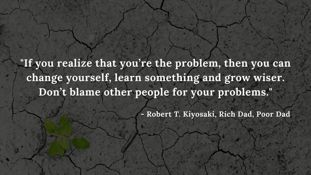 If you realize that you’re the problem, then you can change yourself, learn something and grow wiser. Don’t blame other people for your problems - Robert T. Kiyosaki, Rich Dad, Poor Dad