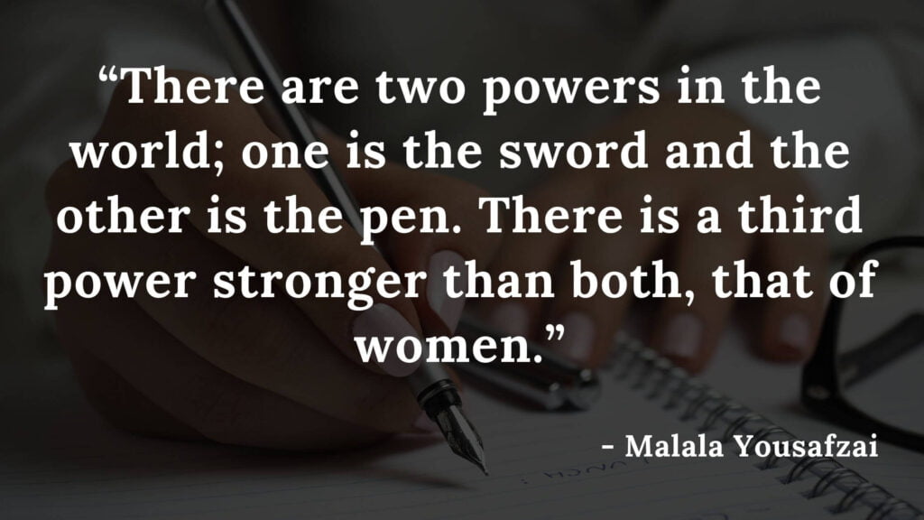 There are two powers in the world; one is the sword and the other is the pen. There is a third power stronger than both, that of women - Malala yousafzai quotes