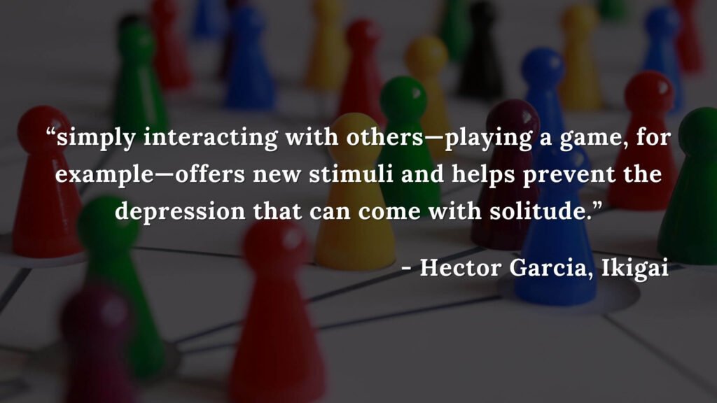 simply interacting with others—playing a game, for example—offers new stimuli and helps prevent the depression that can come with solitude. - Hector Garcia, Ikigai