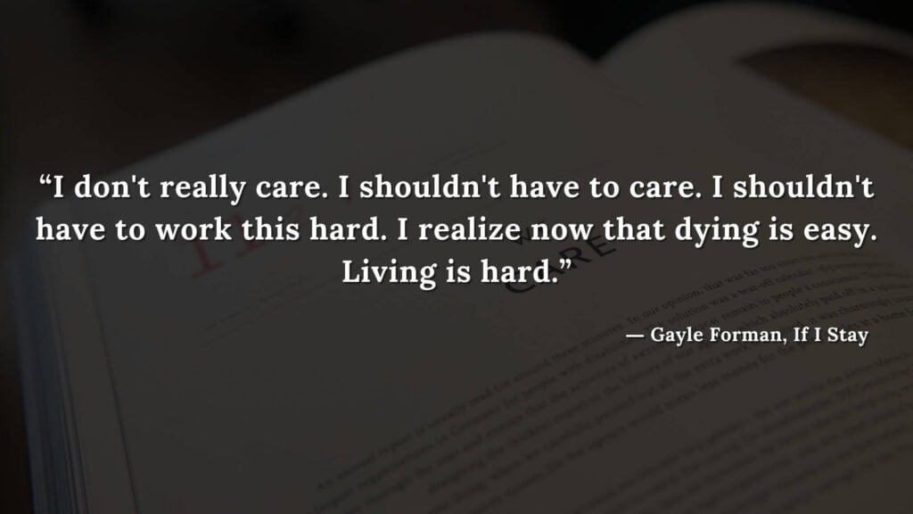 “I don't really care. I shouldn't have to care. I shouldn't have to work this hard. I realize now that dying is easy. Living is hard.” - If I Stay book Quotes by Gayle Forman (7)