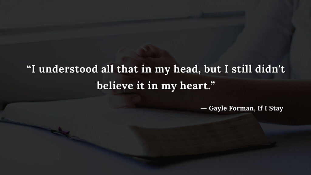 “I understood all that in my head, but I still didn't believe it in my heart.” - If I Stay book Quotes by Gayle Forman (18)