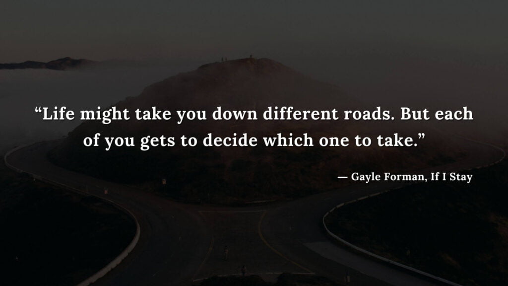 “Life might take you down different roads. But each of you gets to decide which one to take.” - If I Stay book Quotes by Gayle Forman (19)
