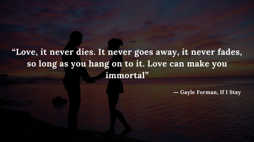 “Love, it never dies. It never goes away, it never fades, so long as you hang on to it. Love can make you immortal” - If I Stay book Quotes by Gayle Forman (17)