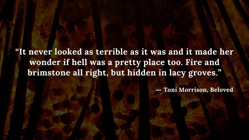 “It never looked as terrible as it was and it made her wonder if hell was a pretty place too. Fire and brimstone all right, but hidden in lacy groves.” - Beloved Quotes by Toni Morrison (12)