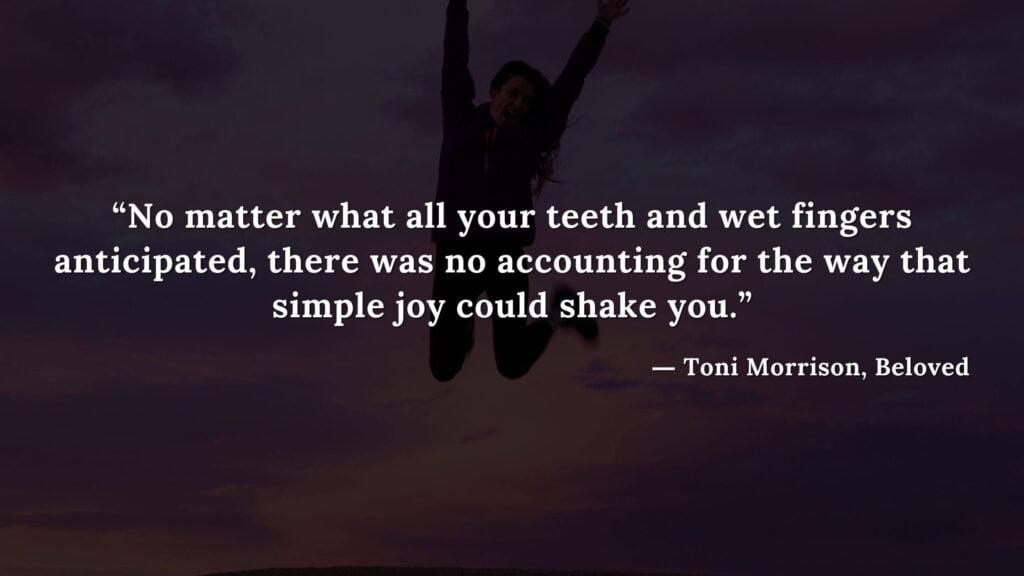 “No matter what all your teeth and wet fingers anticipated, there was no accounting for the way that simple joy could shake you.” - Beloved Quotes by Toni Morrison (11)
