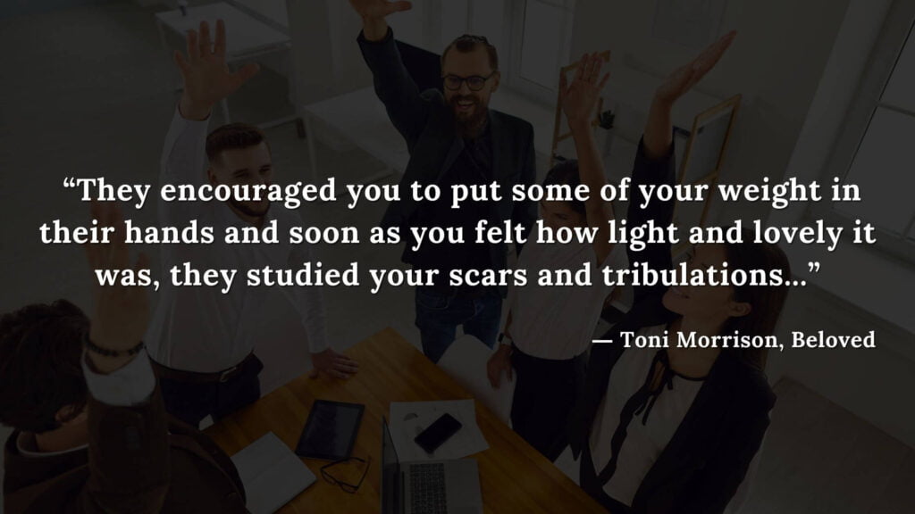 “They encouraged you to put some of your weight in their hands and soon as you felt how light and lovely it was, they studied your scars and tribulations...” - Beloved Quotes by Toni Morrison (15)