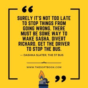 Surely it's not too late to stop things from going wrong. There must be some way to wake Sasha. Divert Richard. Get the driver to stop the bus. ― Dashka Slater, The 57 Bus www.thesoftbook.com