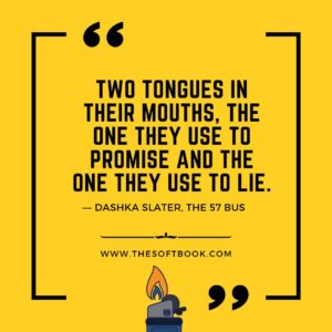 Two tongues in their mouths, the one they use to promise and the one they use to lie. ― Dashka Slater, The 57 Bus www.thesoftbook.com